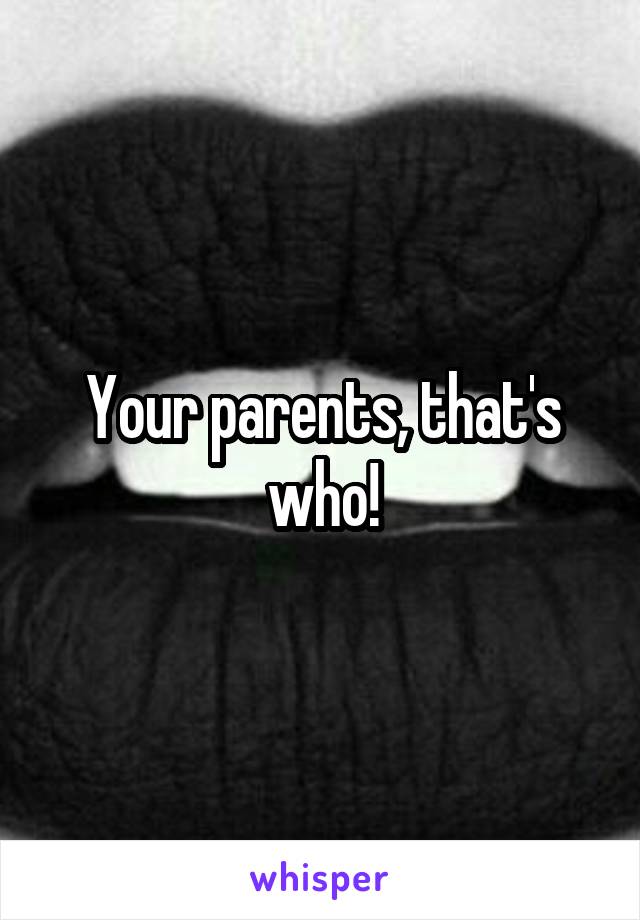 Your parents, that's who!