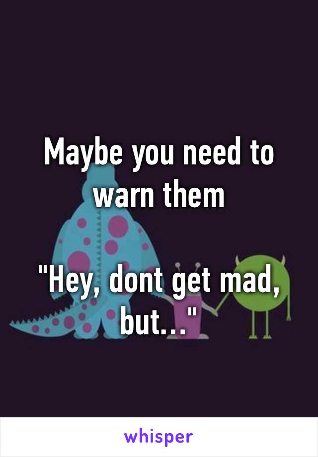 Maybe you need to warn them

"Hey, dont get mad, but…"