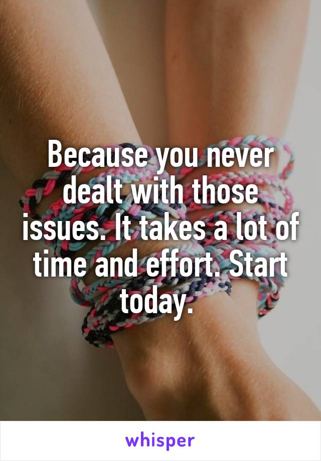 Because you never dealt with those issues. It takes a lot of time and effort. Start today. 