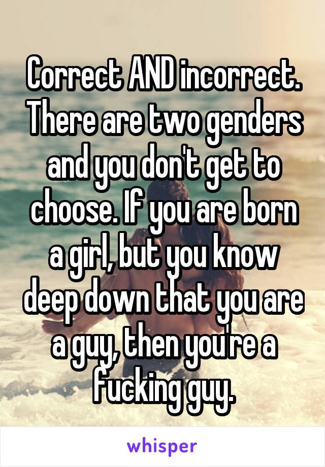 Correct AND incorrect. There are two genders and you don't get to choose. If you are born a girl, but you know deep down that you are a guy, then you're a fucking guy.