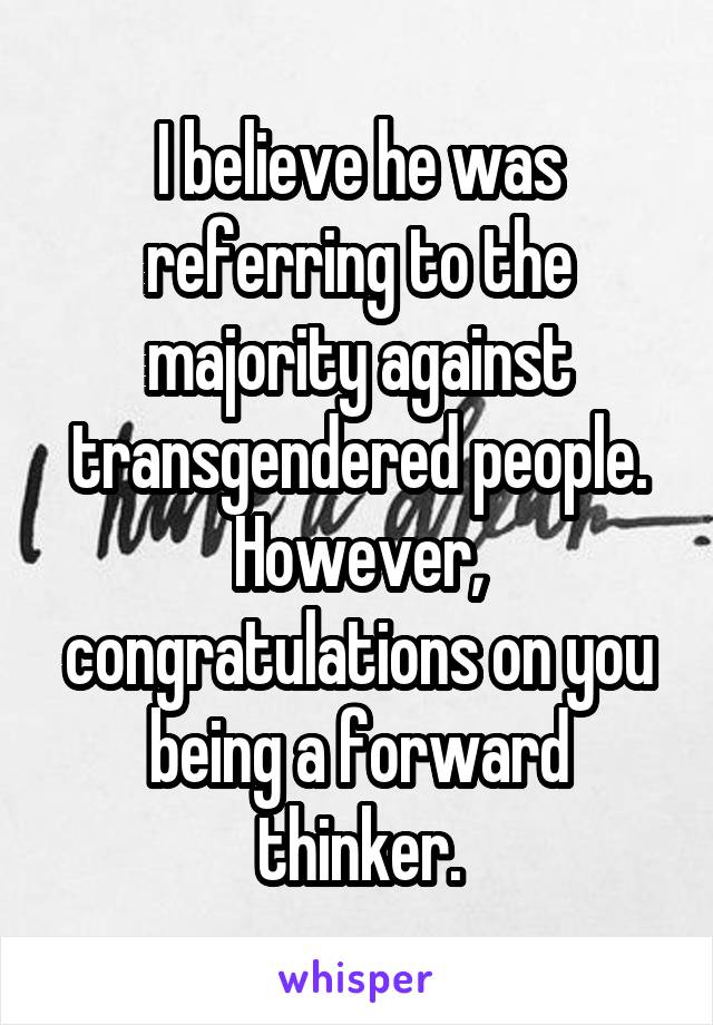 I believe he was referring to the majority against transgendered people. However, congratulations on you being a forward thinker.