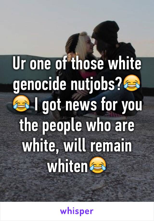 Ur one of those white genocide nutjobs?😂😂 I got news for you the people who are white, will remain whiten😂