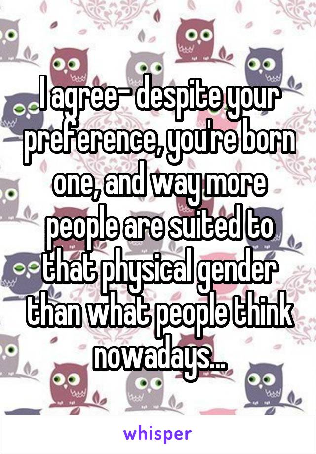 I agree- despite your preference, you're born one, and way more people are suited to that physical gender than what people think nowadays...