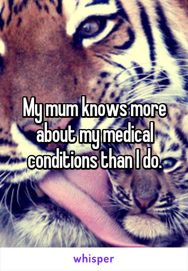 My mum knows more about my medical conditions than I do.