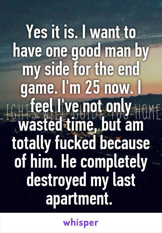 Yes it is. I want to have one good man by my side for the end game. I'm 25 now. I feel I've not only wasted time, but am totally fucked because of him. He completely destroyed my last apartment. 
