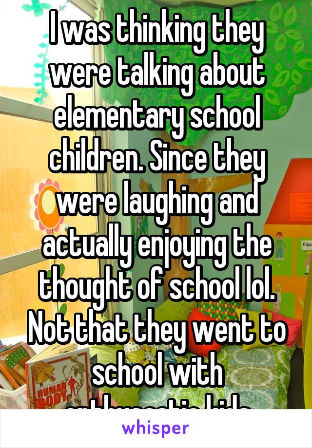 I was thinking they were talking about elementary school children. Since they were laughing and actually enjoying the thought of school lol. Not that they went to school with enthusastic kids