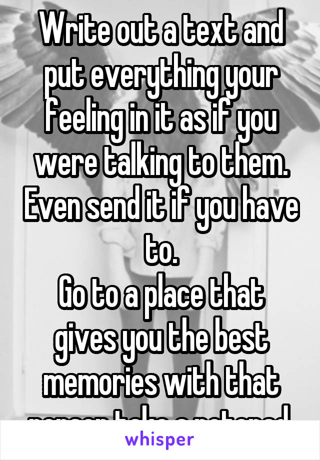 Write out a text and put everything your feeling in it as if you were talking to them. Even send it if you have to.
Go to a place that gives you the best memories with that person take a notepad.