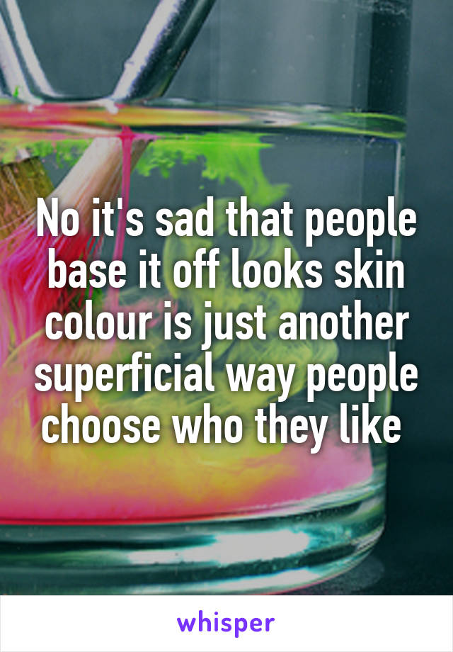 No it's sad that people base it off looks skin colour is just another superficial way people choose who they like 