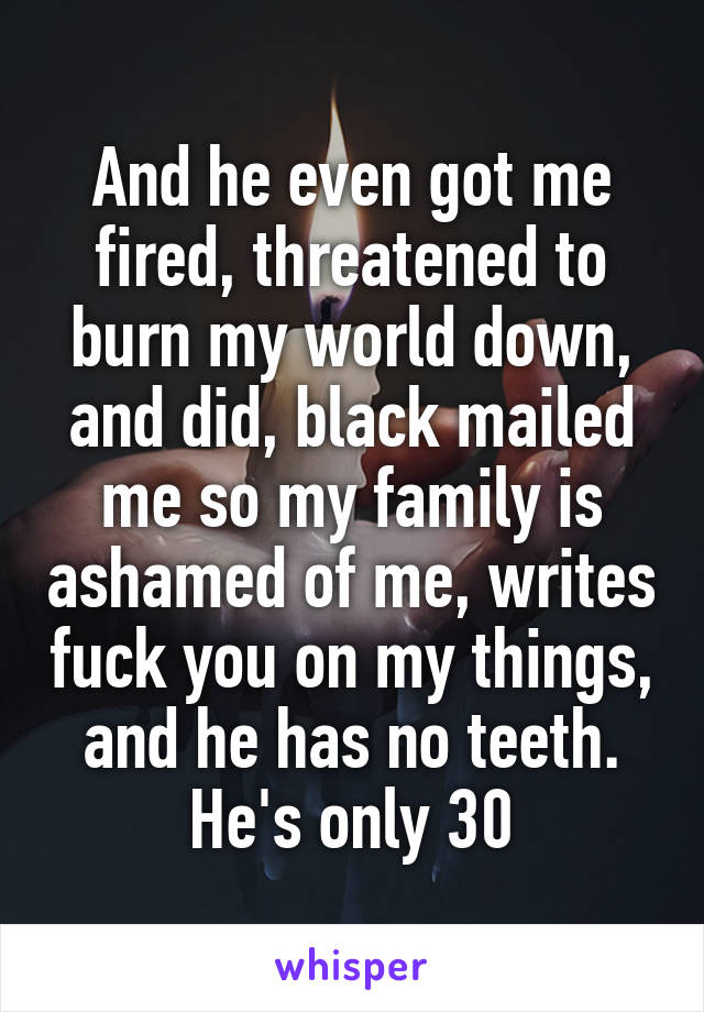 And he even got me fired, threatened to burn my world down, and did, black mailed me so my family is ashamed of me, writes fuck you on my things, and he has no teeth. He's only 30