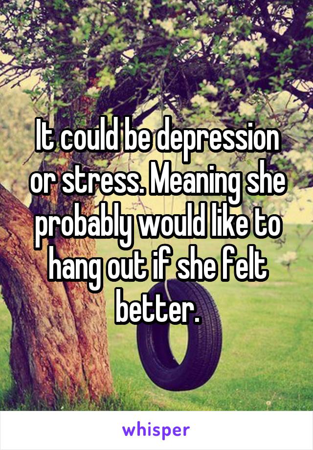 It could be depression or stress. Meaning she probably would like to hang out if she felt better.