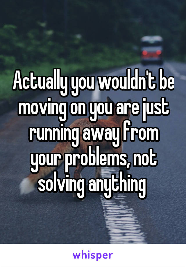 Actually you wouldn't be moving on you are just running away from your problems, not solving anything 