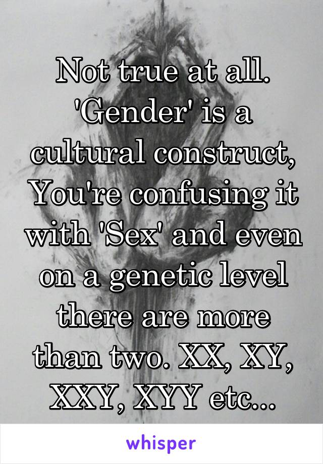 Not true at all. 'Gender' is a cultural construct, You're confusing it with 'Sex' and even on a genetic level there are more than two. XX, XY, XXY, XYY etc...