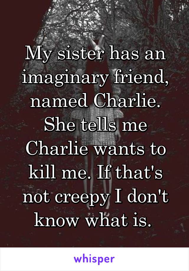 My sister has an imaginary friend, named Charlie. She tells me Charlie wants to kill me. If that's not creepy I don't know what is. 