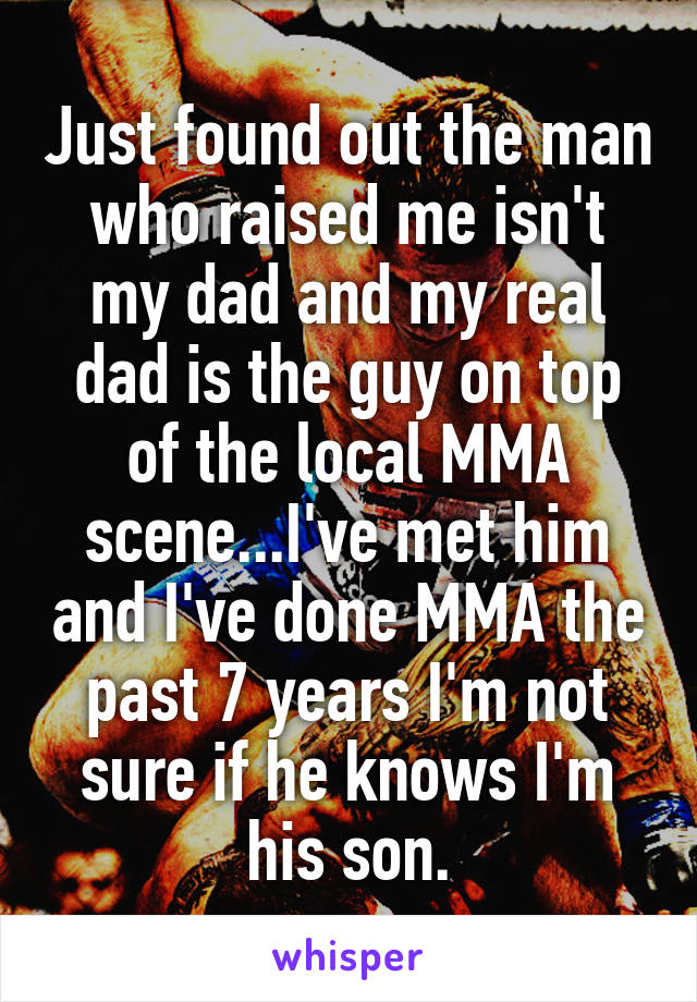Just found out the man who raised me isn't my dad and my real dad is the guy on top of the local MMA scene...I've met him and I've done MMA the past 7 years I'm not sure if he knows I'm his son.