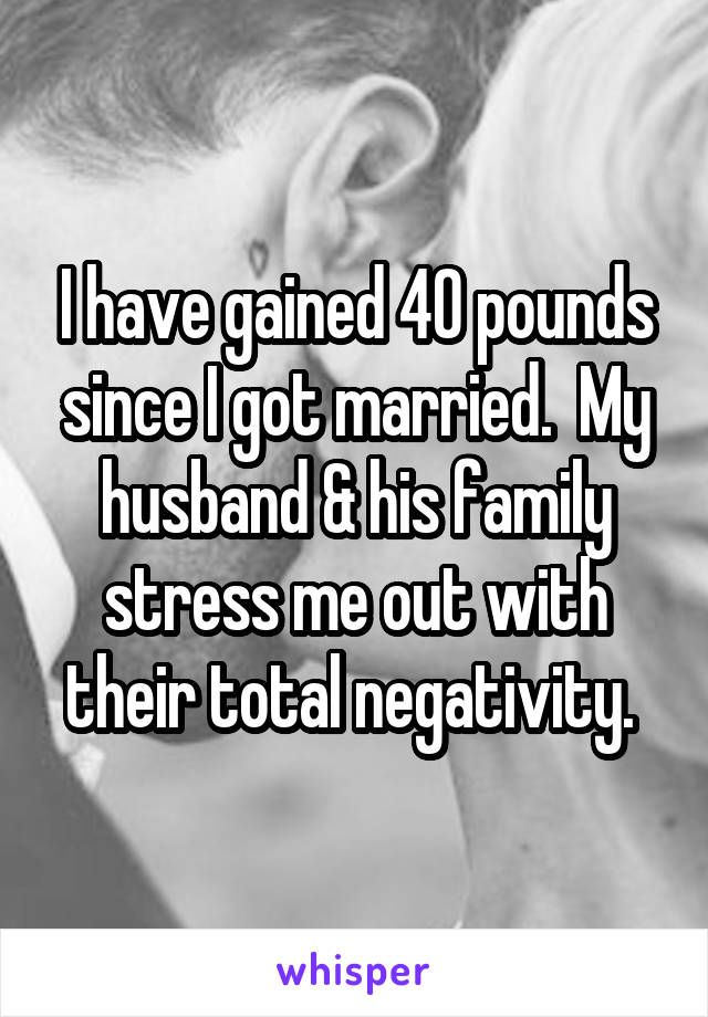 I have gained 40 pounds since I got married.  My husband & his family stress me out with their total negativity. 