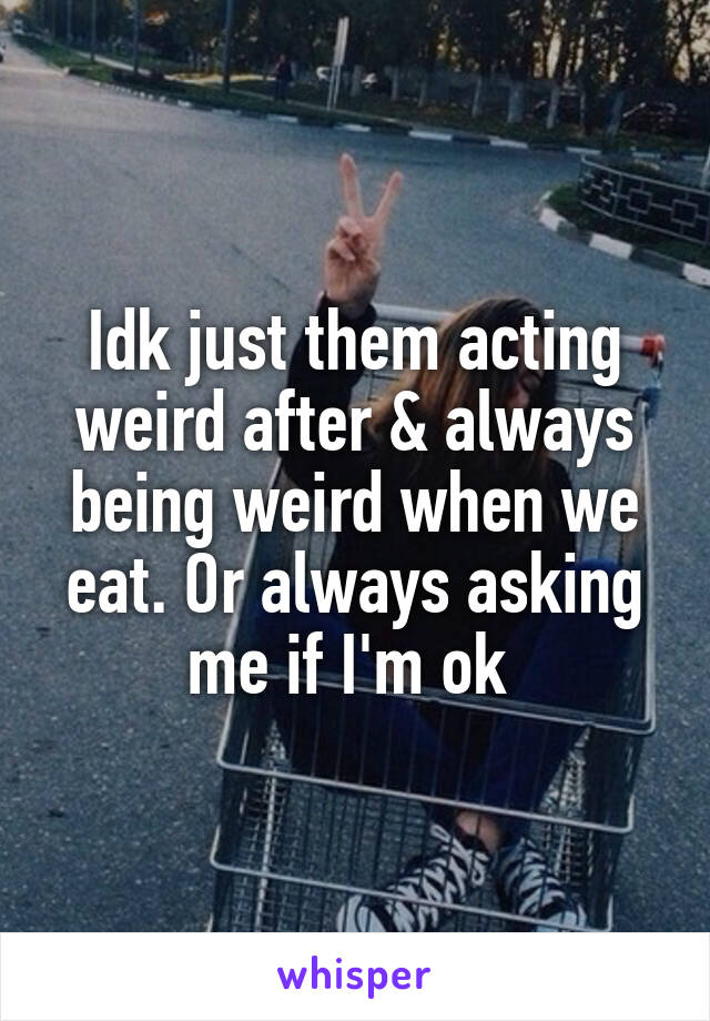 Idk just them acting weird after & always being weird when we eat. Or always asking me if I'm ok 