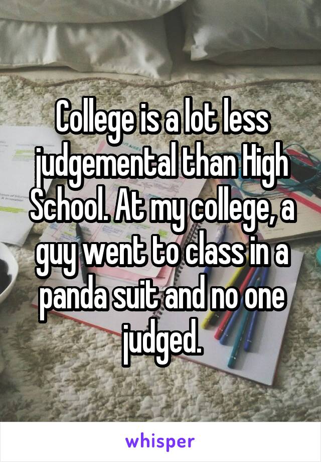 College is a lot less judgemental than High School. At my college, a guy went to class in a panda suit and no one judged.