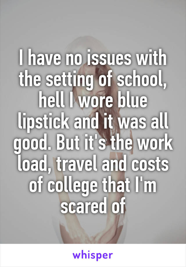 I have no issues with the setting of school, hell I wore blue lipstick and it was all good. But it's the work load, travel and costs of college that I'm scared of