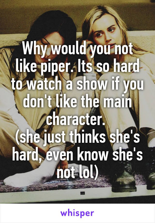 Why would you not like piper. Its so hard to watch a show if you don't like the main character. 
(she just thinks she's hard, even know she's not lol)