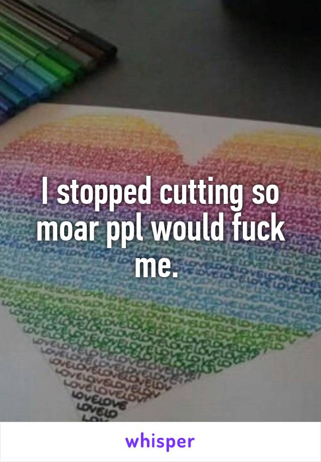 I stopped cutting so moar ppl would fuck me. 