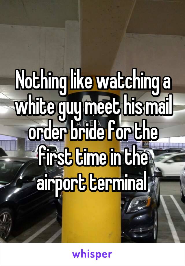 Nothing like watching a white guy meet his mail order bride for the first time in the airport terminal 