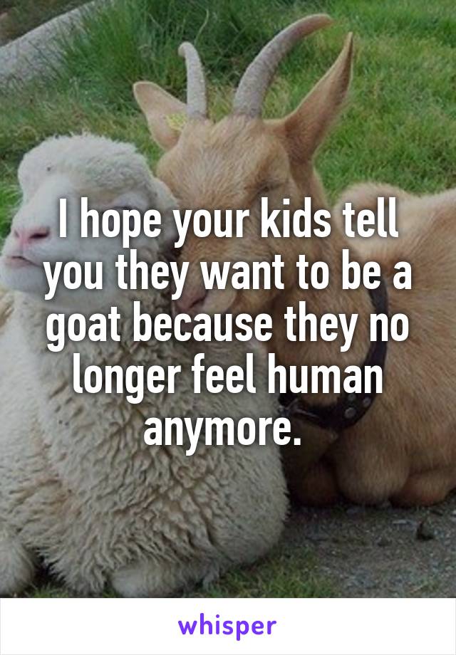 I hope your kids tell you they want to be a goat because they no longer feel human anymore. 