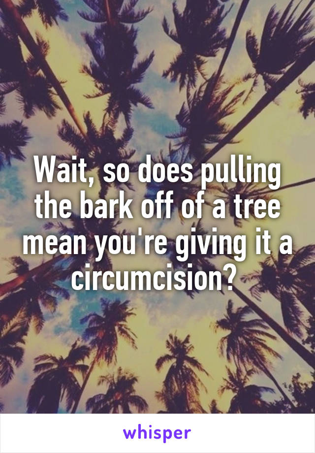 Wait, so does pulling the bark off of a tree mean you're giving it a circumcision? 