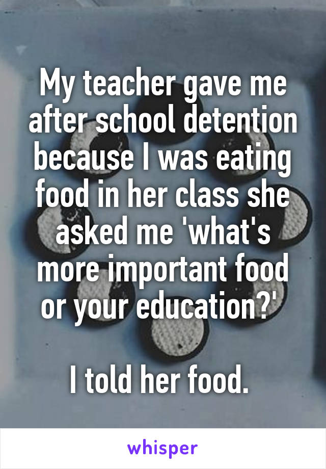 My teacher gave me after school detention because I was eating food in her class she asked me 'what's more important food or your education?' 

I told her food. 