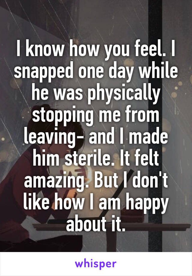 I know how you feel. I snapped one day while he was physically stopping me from leaving- and I made him sterile. It felt amazing. But I don't like how I am happy about it.