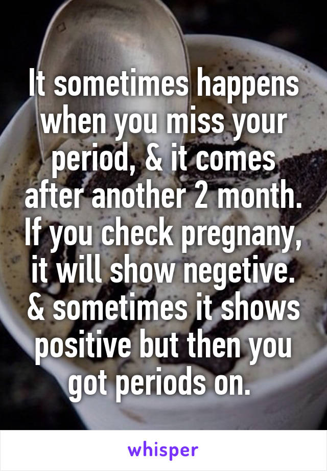 It sometimes happens when you miss your period, & it comes after another 2 month. If you check pregnany, it will show negetive. & sometimes it shows positive but then you got periods on. 