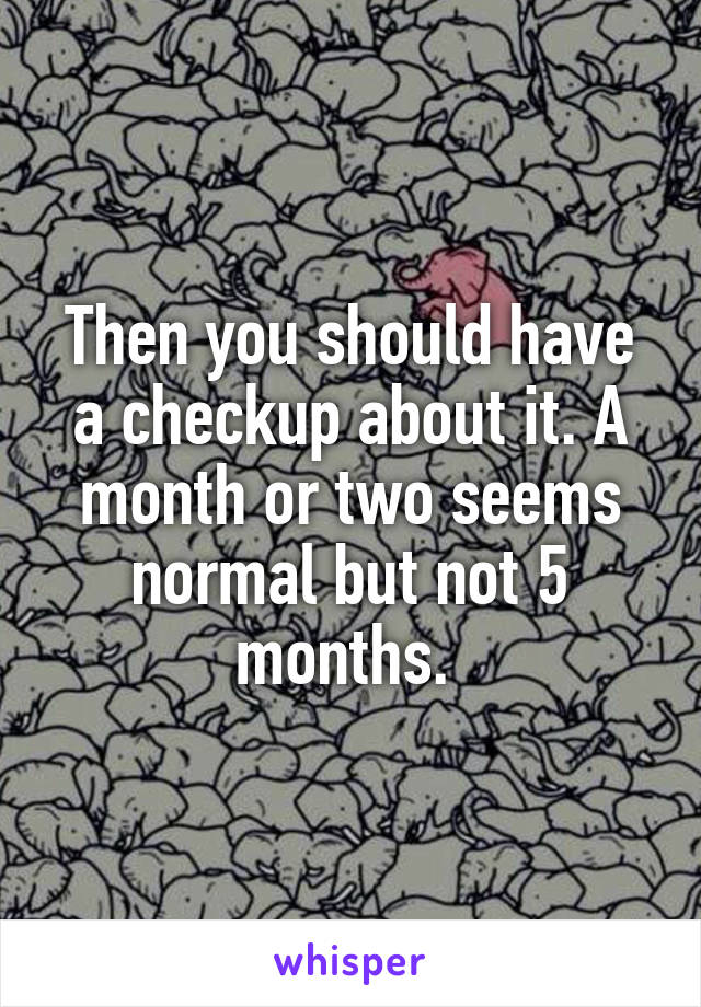 Then you should have a checkup about it. A month or two seems normal but not 5 months. 