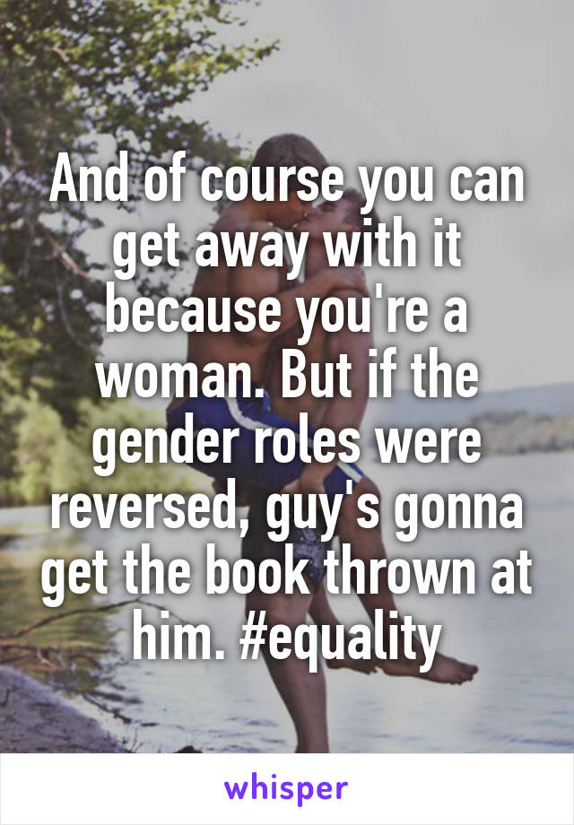 And of course you can get away with it because you're a woman. But if the gender roles were reversed, guy's gonna get the book thrown at him. #equality