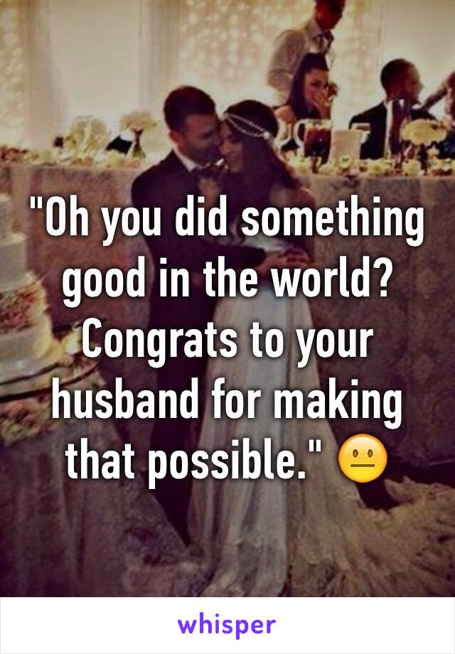 "Oh you did something good in the world? Congrats to your husband for making that possible." 😐
