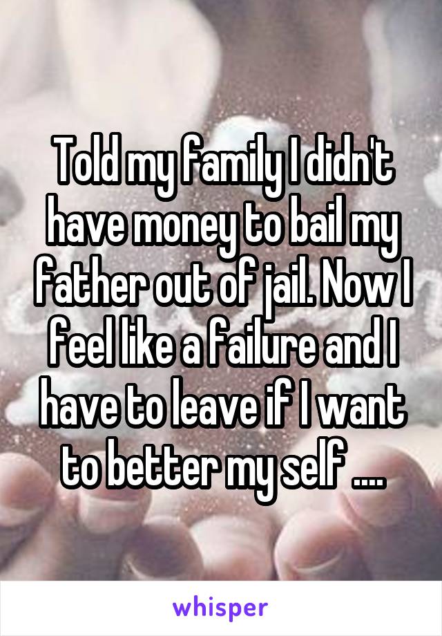 Told my family I didn't have money to bail my father out of jail. Now I feel like a failure and I have to leave if I want to better my self ....