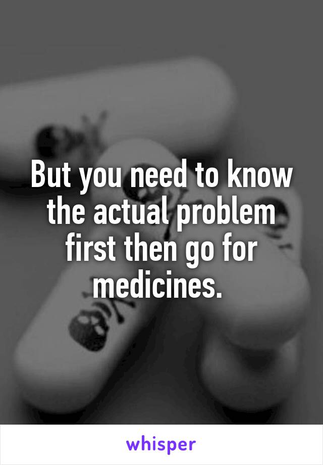 But you need to know the actual problem first then go for medicines. 