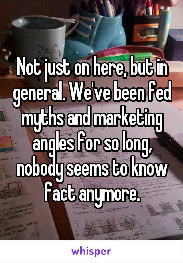 Not just on here, but in general. We've been fed myths and marketing angles for so long, nobody seems to know fact anymore.