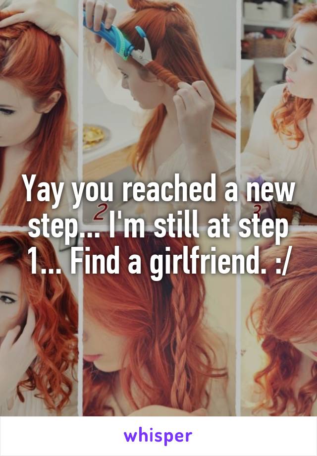 Yay you reached a new step... I'm still at step 1... Find a girlfriend. :/