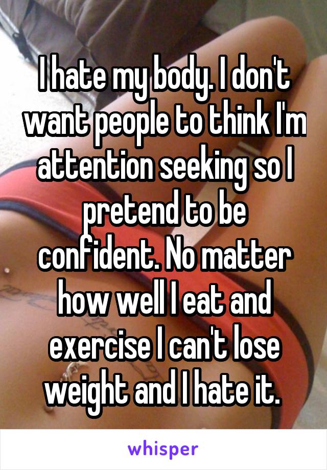 I hate my body. I don't want people to think I'm attention seeking so I pretend to be confident. No matter how well I eat and exercise I can't lose weight and I hate it. 