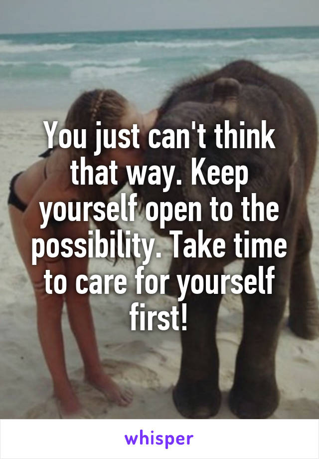 You just can't think that way. Keep yourself open to the possibility. Take time to care for yourself first!