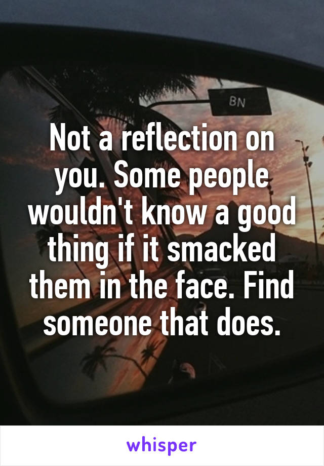 Not a reflection on you. Some people wouldn't know a good thing if it smacked them in the face. Find someone that does.