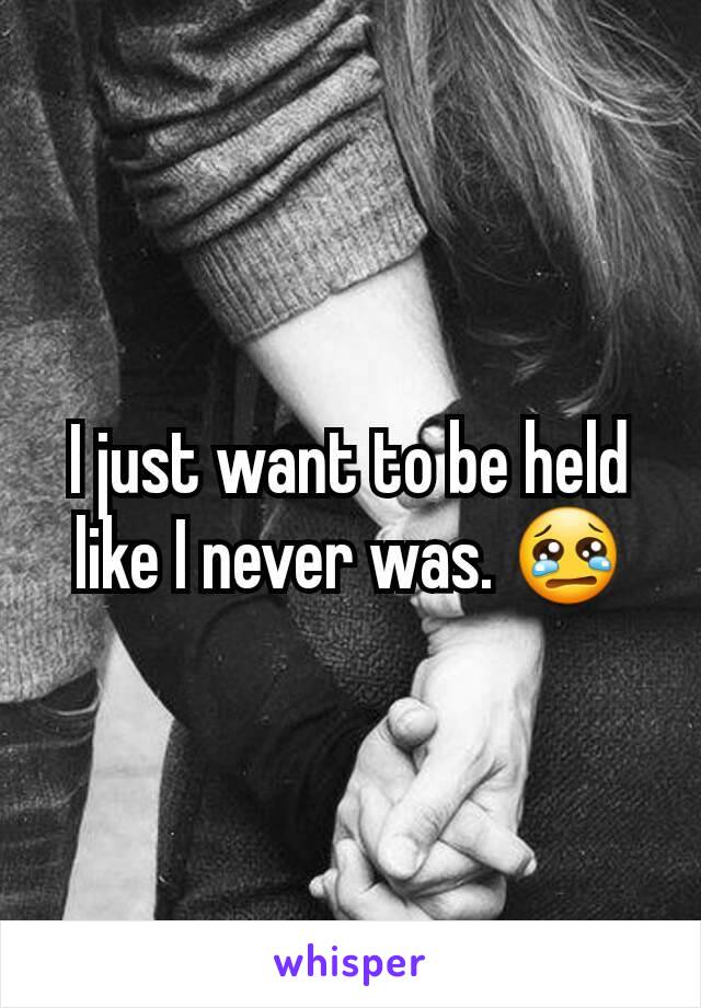 I just want to be held like I never was. 😢