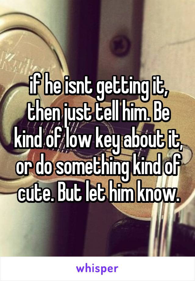 if he isnt getting it, then just tell him. Be kind of low key about it, or do something kind of cute. But let him know.