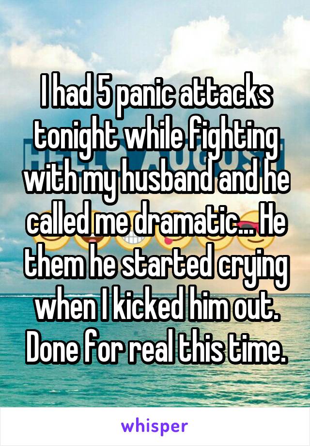 I had 5 panic attacks tonight while fighting with my husband and he called me dramatic... He them he started crying when I kicked him out. Done for real this time.