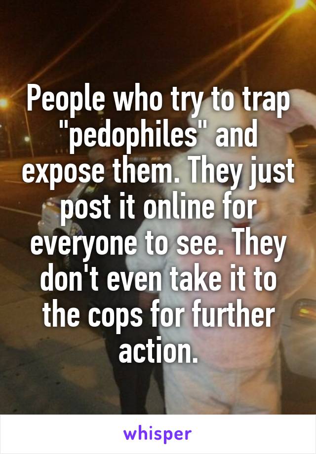 People who try to trap "pedophiles" and expose them. They just post it online for everyone to see. They don't even take it to the cops for further action.