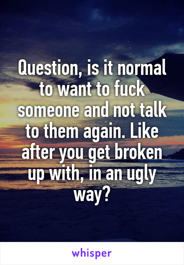 Question, is it normal to want to fuck someone and not talk to them again. Like after you get broken up with, in an ugly way?