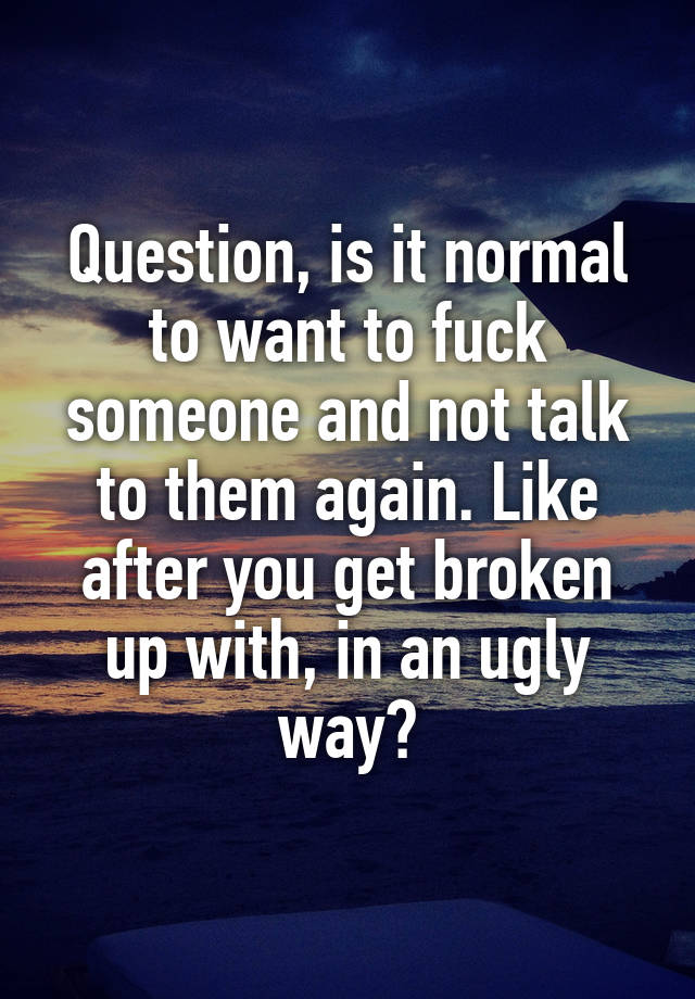 Question, is it normal to want to fuck someone and not talk to them again. Like after you get broken up with, in an ugly way?