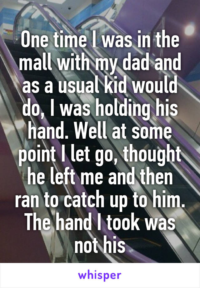 One time I was in the mall with my dad and as a usual kid would do, I was holding his hand. Well at some point I let go, thought he left me and then ran to catch up to him. The hand I took was not his