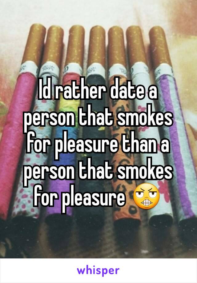 Id rather date a person that smokes for pleasure than a person that smokes for pleasure 😬