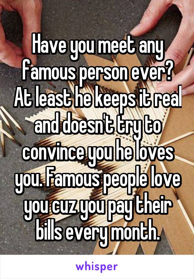 Have you meet any famous person ever? At least he keeps it real and doesn't try to convince you he loves you. Famous people love you cuz you pay their bills every month.