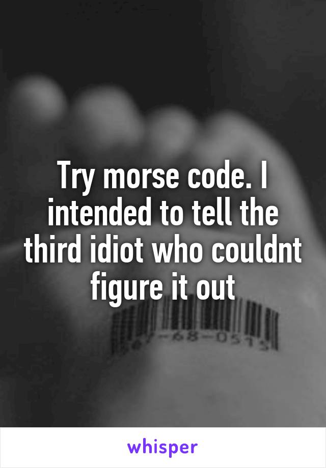 Try morse code. I intended to tell the third idiot who couldnt figure it out